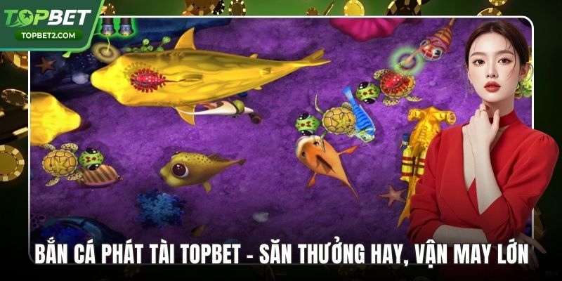 Bắn Cá Phát Tài Topbet – Săn Thưởng Hay, Vận May Lớn