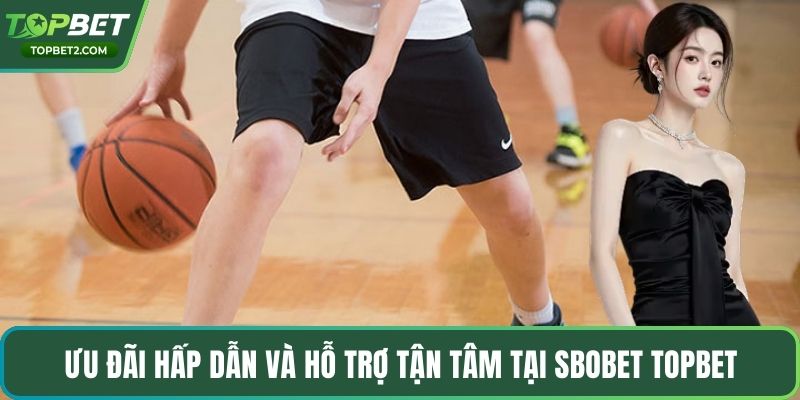Ưu đãi hấp dẫn và hỗ trợ tận tâm tại Sbobet Topbet
