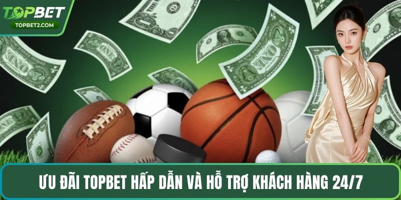 Ưu đãi Topbet hấp dẫn và hỗ trợ khách hàng 24/7